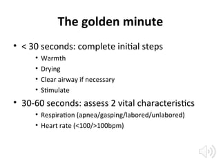 The golden minute
• < 30 seconds: complete initial steps
• Warmth
• Drying
• Clear airway if necessary
• Stimulate
• 30-60 seconds: assess 2 vital characteristics
• Respiration (apnea/gasping/labored/unlabored)
• Heart rate (<100/>100bpm)
 
