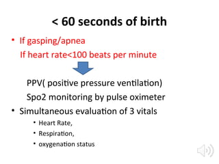 < 60 seconds of birth
• If gasping/apnea
If heart rate<100 beats per minute
PPV( positive pressure ventilation)
Spo2 monitoring by pulse oximeter
• Simultaneous evaluation of 3 vitals
• Heart Rate,
• Respiration,
• oxygenation status
 