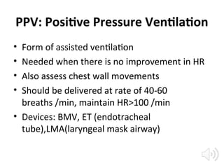 PPV: Positive Pressure Ventilation
• Form of assisted ventilation
• Needed when there is no improvement in HR
• Also assess chest wall movements
• Should be delivered at rate of 40-60
breaths /min, maintain HR>100 /min
• Devices: BMV, ET (endotracheal
tube),LMA(laryngeal mask airway)
 