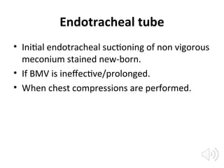 Endotracheal tube
• Initial endotracheal suctioning of non vigorous
meconium stained new-born.
• If BMV is ineffective/prolonged.
• When chest compressions are performed.
 