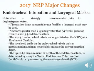 2017 NRP Major Changes
Endotracheal Intubation and Laryngeal Masks:
•Intubation is strongly recommended prior to
beginning chest
compressions.
•If intubation is not successful or not feasible, a laryngeal mask may
be used.
•Newborns greater than 2 kg and greater than 34 weeks’ gestation
require a size 3.5 endotracheal tube.
•The size 4.0 endotracheal tube is no longer listed on the NRP Quick
Equipment Checklist.
•The vocal cord guide on the endotracheal tube is only an
approximation and may not reliably indicate the correct insertion
depth.
•The tip-to-lip measurement, or depth of the endotracheal tube, is
determined by using the “Initial Endotracheal Tube Insertion
Depth” table or by measuring the nasal-tragus length (NTL).
 
