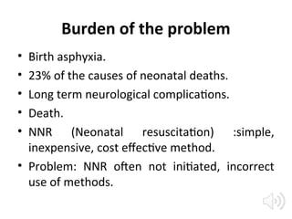 Burden of the problem
• Birth asphyxia.
• 23% of the causes of neonatal deaths.
• Long term neurological complications.
• Death.
• NNR (Neonatal resuscitation) :simple,
inexpensive, cost effective method.
• Problem: NNR often not initiated, incorrect
use of methods.
 