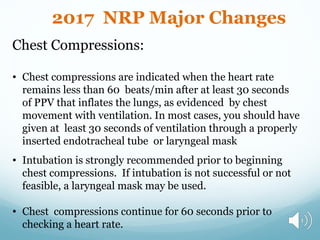 Chest Compressions:
• Chest compressions are indicated when the heart rate
remains less than 60 beats/min after at least 30 seconds
of PPV that inflates the lungs, as evidenced by chest
movement with ventilation. In most cases, you should have
given at least 30 seconds of ventilation through a properly
inserted endotracheal tube or laryngeal mask
• Intubation is strongly recommended prior to beginning
chest compressions. If intubation is not successful or not
feasible, a laryngeal mask may be used.
• Chest compressions continue for 60 seconds prior to
checking a heart rate.
2017 NRP Major Changes
 