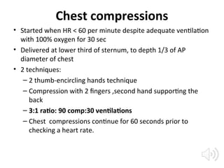 Chest compressions
• Started when HR < 60 per minute despite adequate ventilation
with 100% oxygen for 30 sec
• Delivered at lower third of sternum, to depth 1/3 of AP
diameter of chest
• 2 techniques:
– 2 thumb-encircling hands technique
– Compression with 2 fingers ,second hand supporting the
back
– 3:1 ratio: 90 comp:30 ventilations
– Chest compressions continue for 60 seconds prior to
checking a heart rate.
 