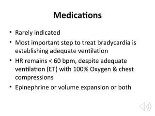 Medications
• Rarely indicated
• Most important step to treat bradycardia is
establishing adequate ventilation
• HR remains < 60 bpm, despite adequate
ventilation (ET) with 100% Oxygen & chest
compressions
• Epinephrine or volume expansion or both
 