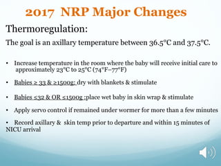 Thermoregulation:
The goal is an axillary temperature between 36.5°C and 37.5°C.
• Increase temperature in the room where the baby will receive initial care to
approximately 23°C to 25°C (74°F–77°F)
• Babies ≥ 33 & ≥1500g: dry with blankets & stimulate
• Babies ≤32 & OR ≤1500g :place wet baby in skin wrap & stimulate
• Apply servo control if remained under wormer for more than a few minutes
• Record axillary & skin temp prior to departure and within 15 minutes of
NICU arrival
2017 NRP Major Changes
 