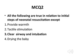 MCQ2
• All the following are true in relation to initial
steps of neonatal resuscitation except
1.Provide warmth
2.Tactile stimulation
3.Clear airway and intubation
4.Drying the baby
 