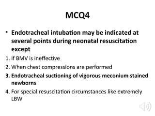MCQ4
• Endotracheal intubation may be indicated at
several points during neonatal resuscitation
except
1. If BMV is ineffective
2. When chest compressions are performed
3. Endotracheal suctioning of vigorous meconium stained
newborns
4. For special resuscitation circumstances like extremely
LBW
 