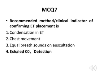 MCQ7
• Recommended method/clinical indicator of
confirming ET placement is
1.Condensation in ET
2.Chest movement
3.Equal breath sounds on auscultation
4.Exhaled C02 Detection
 