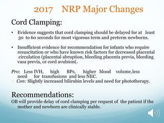 2017 NRP Major Changes
Cord Clamping:
• Evidence suggests that cord clamping should be delayed for at least
30 to 60 seconds for most vigorous term and preterm newborns.
• Insufficient evidence for recommendation for infants who require
resuscitation or who have known risk factors for decreased placental
circulation (placental abruption, bleeding placenta previa, bleeding
vasa previa, or cord avulsion(.
Pro: Less IVH, high BPs, higher blood volume,less
need for transfusions and less NEC.
Con: Slightly increased bilirubin levels and need for phototherapy.
Recommendations:
OB will provide delay of cord clamping per request of the patient if the
mother and newborn are clinically stable.
 