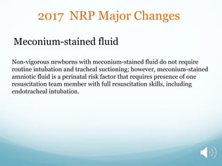 Meconium-stained fluid
Non-vigorous newborns with meconium-stained fluid do not require
routine intubation and tracheal suctioning; however, meconium-stained
amniotic fluid is a perinatal risk factor that requires presence of one
resuscitation team member with full resuscitation skills, including
endotracheal intubation.
2017 NRP Major Changes
 
