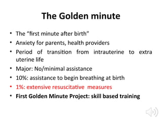 The Golden minute
• The “first minute after birth”
• Anxiety for parents, health providers
• Period of transition from intrauterine to extra
uterine life
• Major: No/minimal assistance
• 10%: assistance to begin breathing at birth
• 1%: extensive resuscitative measures
• First Golden Minute Project: skill based training
 