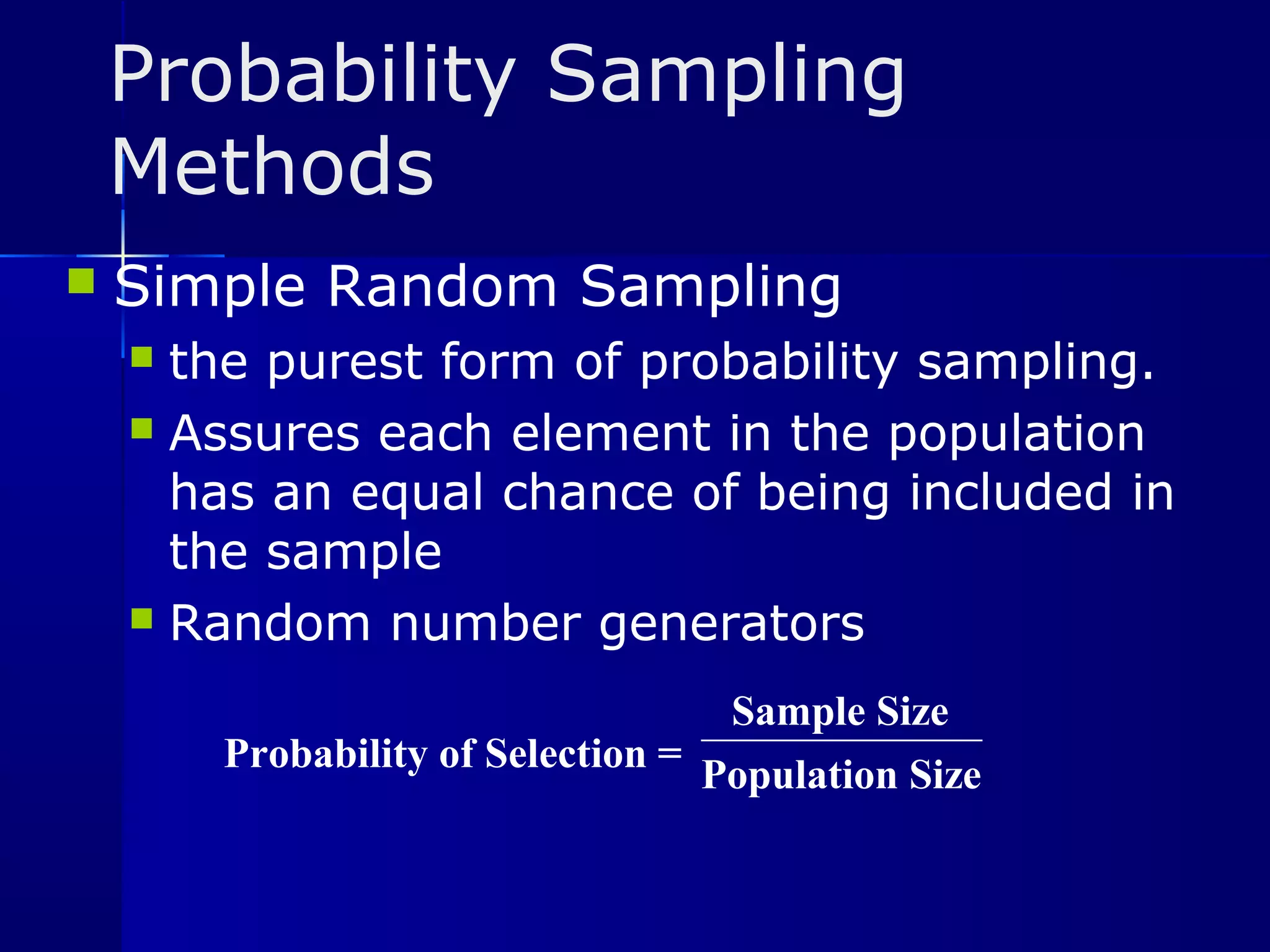 Probability Sampling 
Methods 
 Simple Random Sampling 
 the purest form of probability sampling. 
 Assures each element in the population 
has an equal chance of being included in 
the sample 
 Random number generators 
Probability of Selection = 
Sample Size 
Population Size 
 