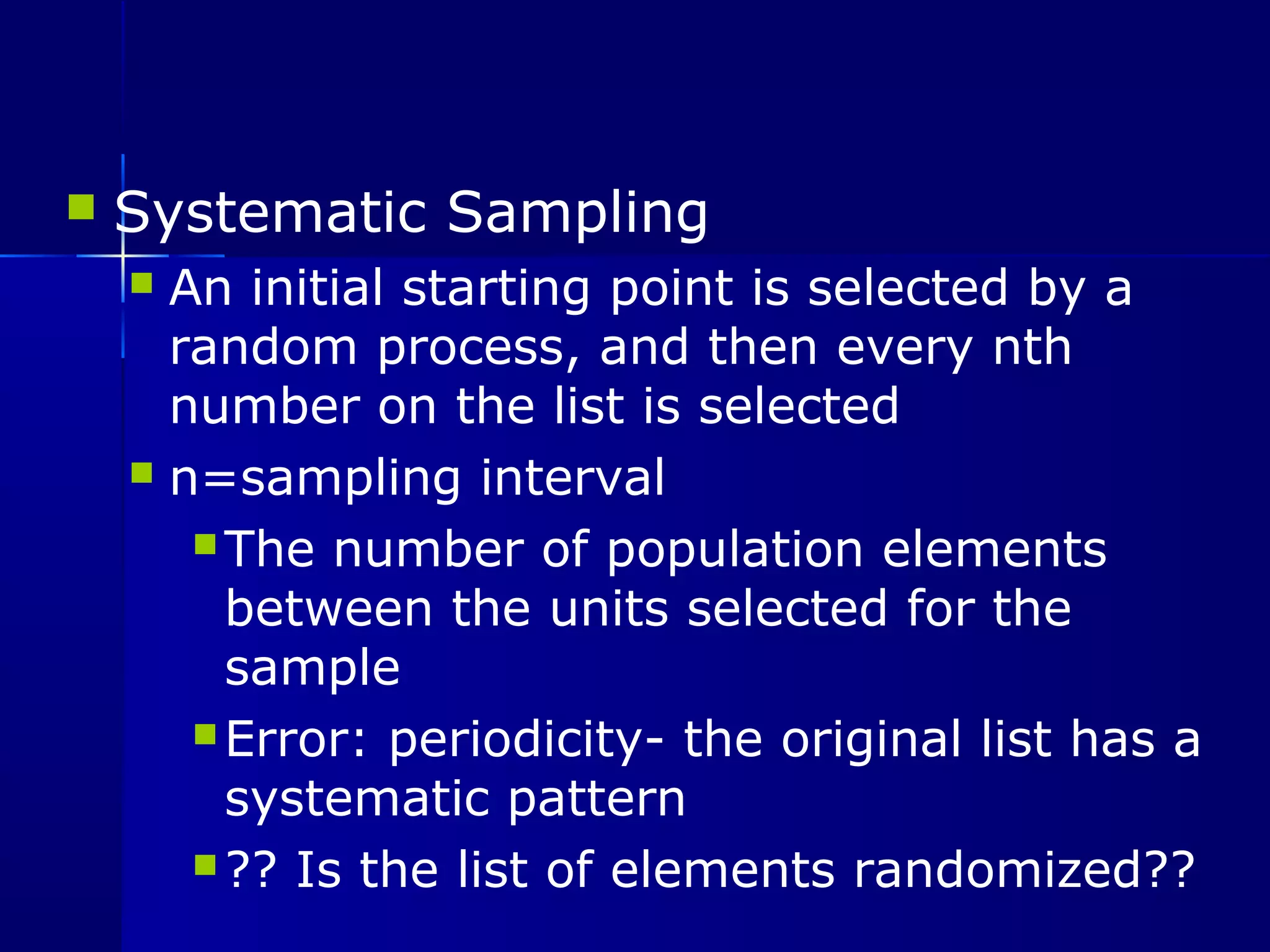  Systematic Sampling 
 An initial starting point is selected by a 
random process, and then every nth 
number on the list is selected 
 n=sampling interval 
The number of population elements 
between the units selected for the 
sample 
Error: periodicity- the original list has a 
systematic pattern 
?? Is the list of elements randomized?? 
 