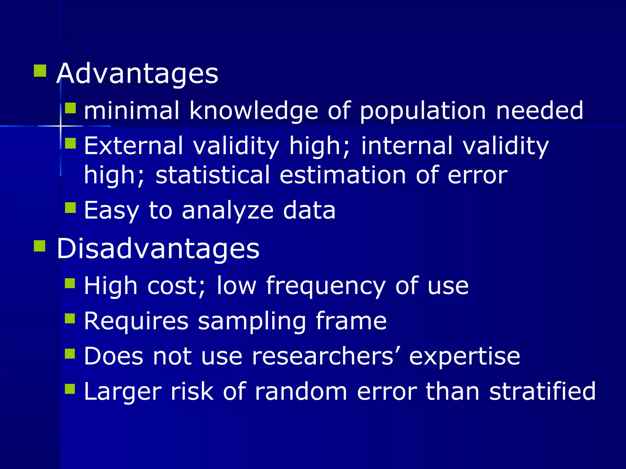 Advantages 
minimal knowledge of population needed 
 External validity high; internal validity 
high; statistical estimation of error 
 Easy to analyze data 
 Disadvantages 
 High cost; low frequency of use 
 Requires sampling frame 
 Does not use researchers’ expertise 
 Larger risk of random error than stratified 
 