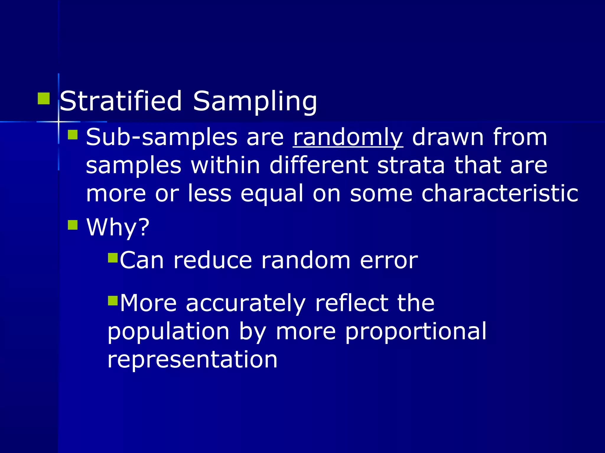  Stratified Sampling 
 Sub-samples are randomly drawn from 
samples within different strata that are 
more or less equal on some characteristic 
 Why? 
Can reduce random error 
More accurately reflect the 
population by more proportional 
representation 
 