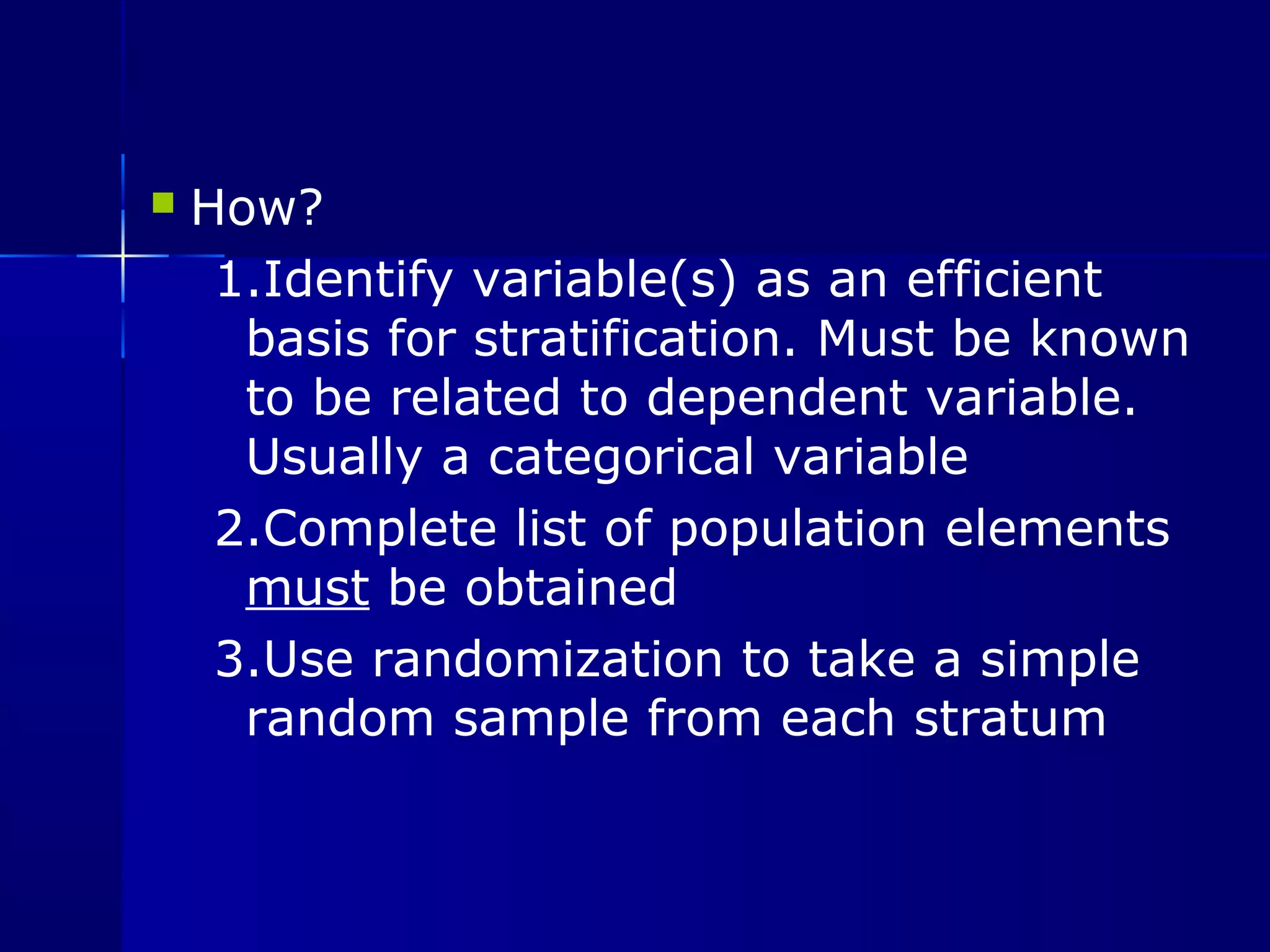  How? 
1.Identify variable(s) as an efficient 
basis for stratification. Must be known 
to be related to dependent variable. 
Usually a categorical variable 
2.Complete list of population elements 
must be obtained 
3.Use randomization to take a simple 
random sample from each stratum 
 
