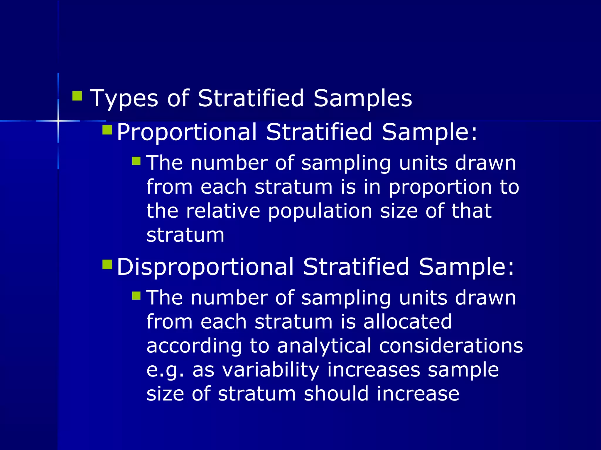  Types of Stratified Samples 
Proportional Stratified Sample: 
 The number of sampling units drawn 
from each stratum is in proportion to 
the relative population size of that 
stratum 
Disproportional Stratified Sample: 
 The number of sampling units drawn 
from each stratum is allocated 
according to analytical considerations 
e.g. as variability increases sample 
size of stratum should increase 
 