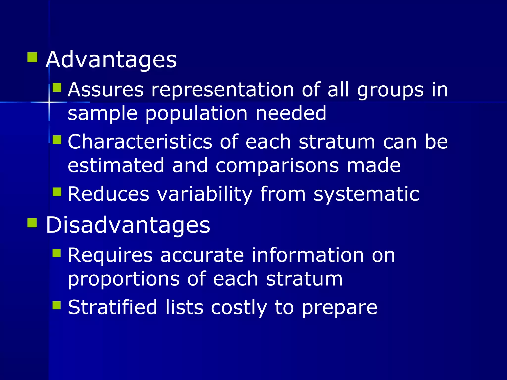 Advantages 
 Assures representation of all groups in 
sample population needed 
 Characteristics of each stratum can be 
estimated and comparisons made 
 Reduces variability from systematic 
 Disadvantages 
 Requires accurate information on 
proportions of each stratum 
 Stratified lists costly to prepare 
 