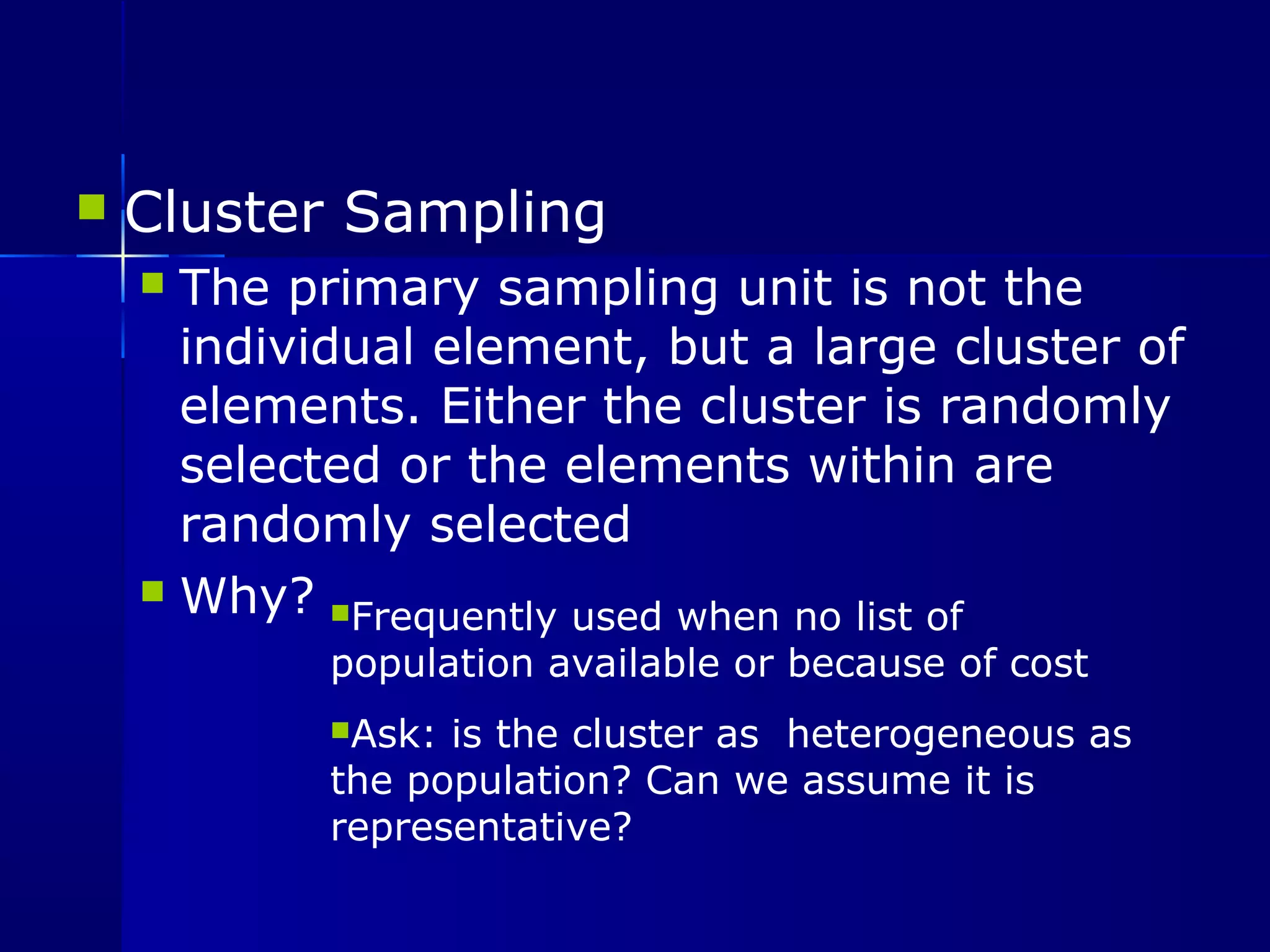  Cluster Sampling 
 The primary sampling unit is not the 
individual element, but a large cluster of 
elements. Either the cluster is randomly 
selected or the elements within are 
randomly selected 
 Why? Frequently used when no list of 
population available or because of cost 
Ask: is the cluster as heterogeneous as 
the population? Can we assume it is 
representative? 
 