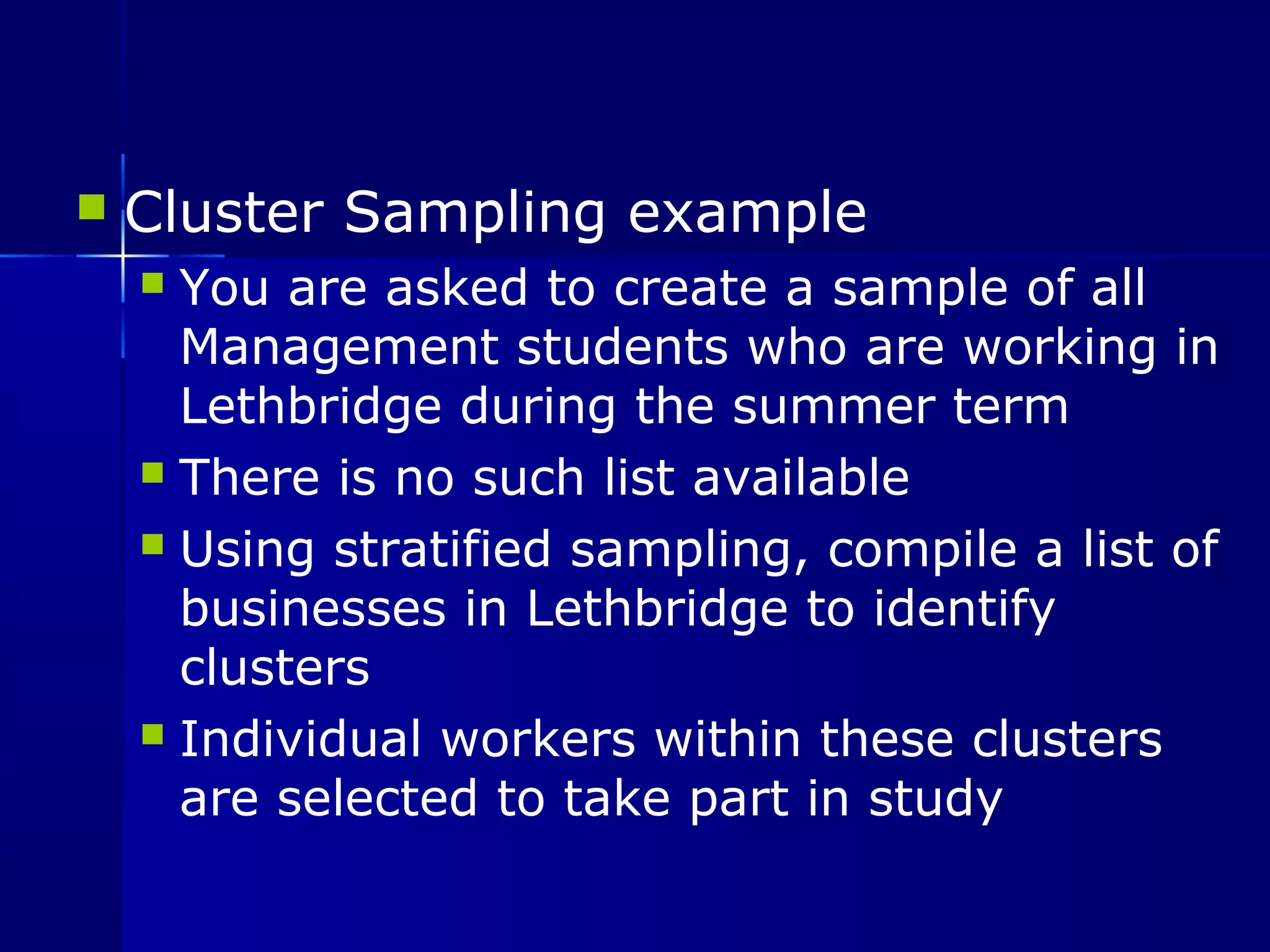  Cluster Sampling example 
 You are asked to create a sample of all 
Management students who are working in 
Lethbridge during the summer term 
 There is no such list available 
 Using stratified sampling, compile a list of 
businesses in Lethbridge to identify 
clusters 
 Individual workers within these clusters 
are selected to take part in study 
 