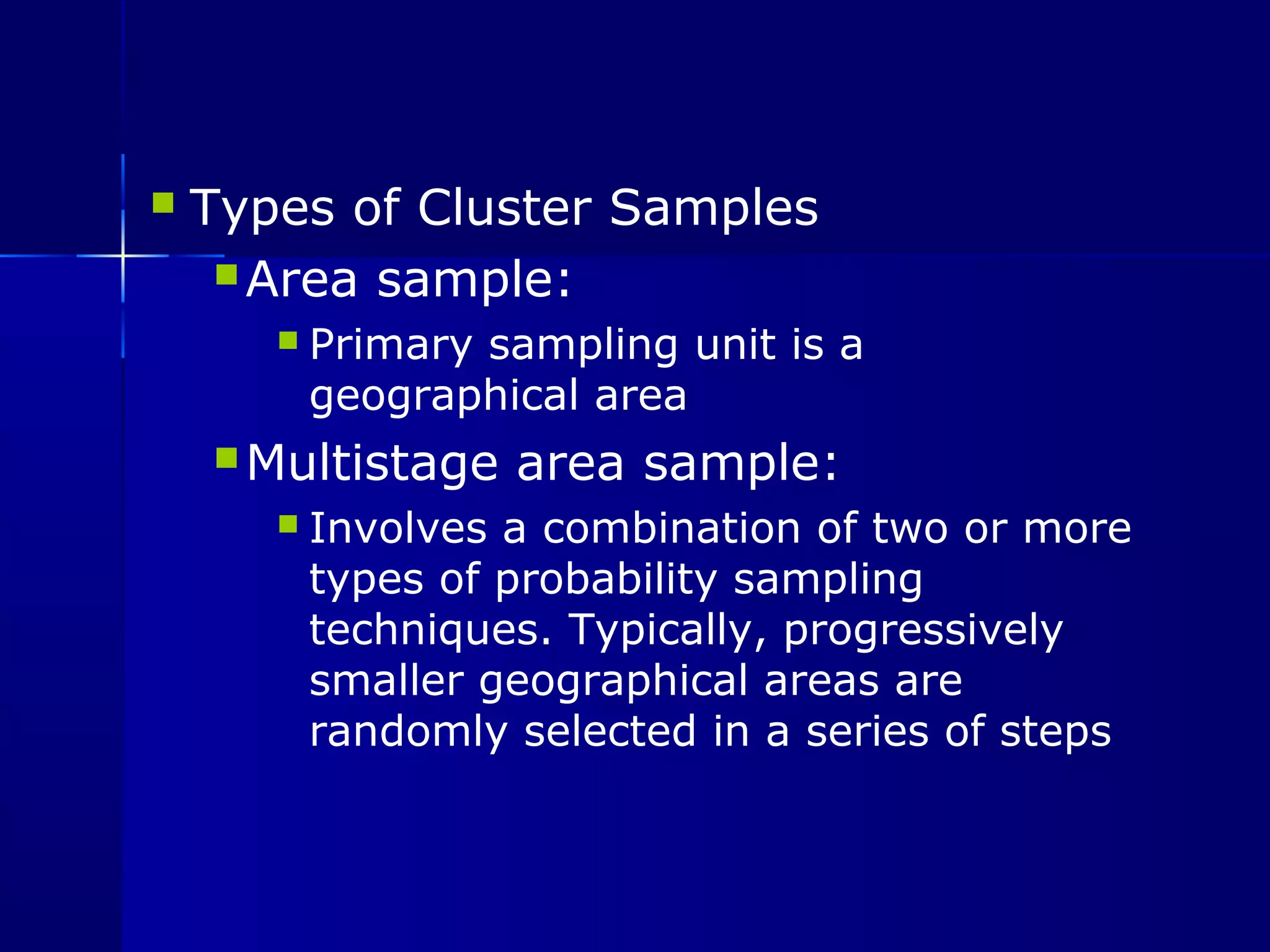  Types of Cluster Samples 
Area sample: 
 Primary sampling unit is a 
geographical area 
Multistage area sample: 
 Involves a combination of two or more 
types of probability sampling 
techniques. Typically, progressively 
smaller geographical areas are 
randomly selected in a series of steps 
 
