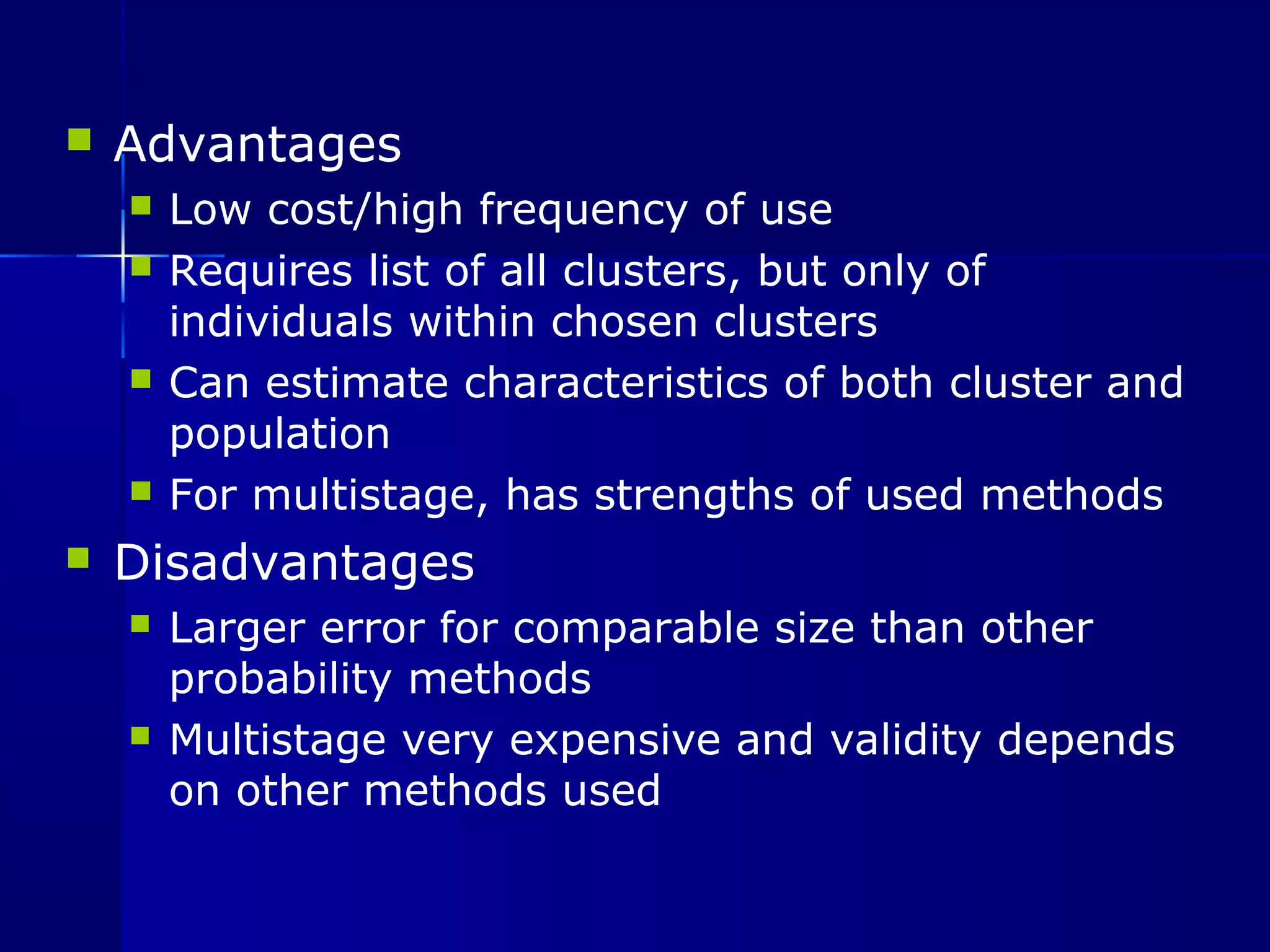  Advantages 
 Low cost/high frequency of use 
 Requires list of all clusters, but only of 
individuals within chosen clusters 
 Can estimate characteristics of both cluster and 
population 
 For multistage, has strengths of used methods 
 Disadvantages 
 Larger error for comparable size than other 
probability methods 
 Multistage very expensive and validity depends 
on other methods used 
 