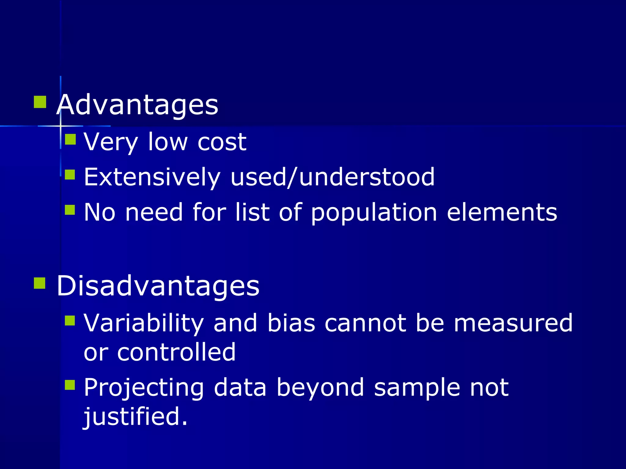 Advantages 
 Very low cost 
 Extensively used/understood 
 No need for list of population elements 
 Disadvantages 
 Variability and bias cannot be measured 
or controlled 
 Projecting data beyond sample not 
justified. 
 