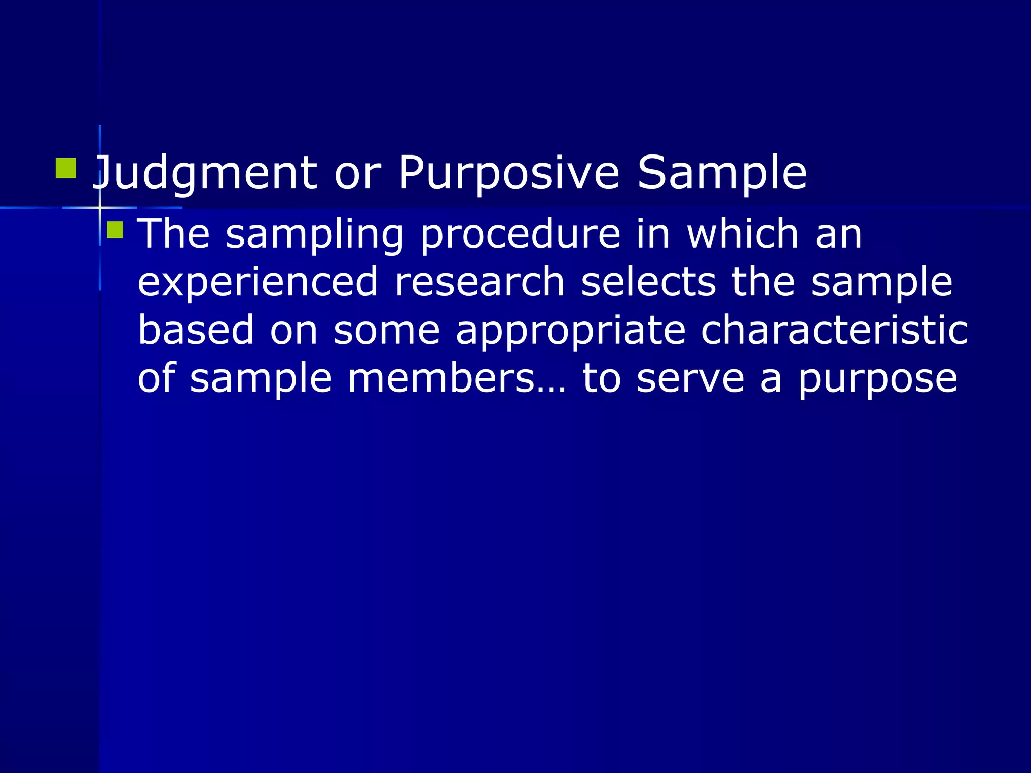  Judgment or Purposive Sample 
 The sampling procedure in which an 
experienced research selects the sample 
based on some appropriate characteristic 
of sample members… to serve a purpose 
 