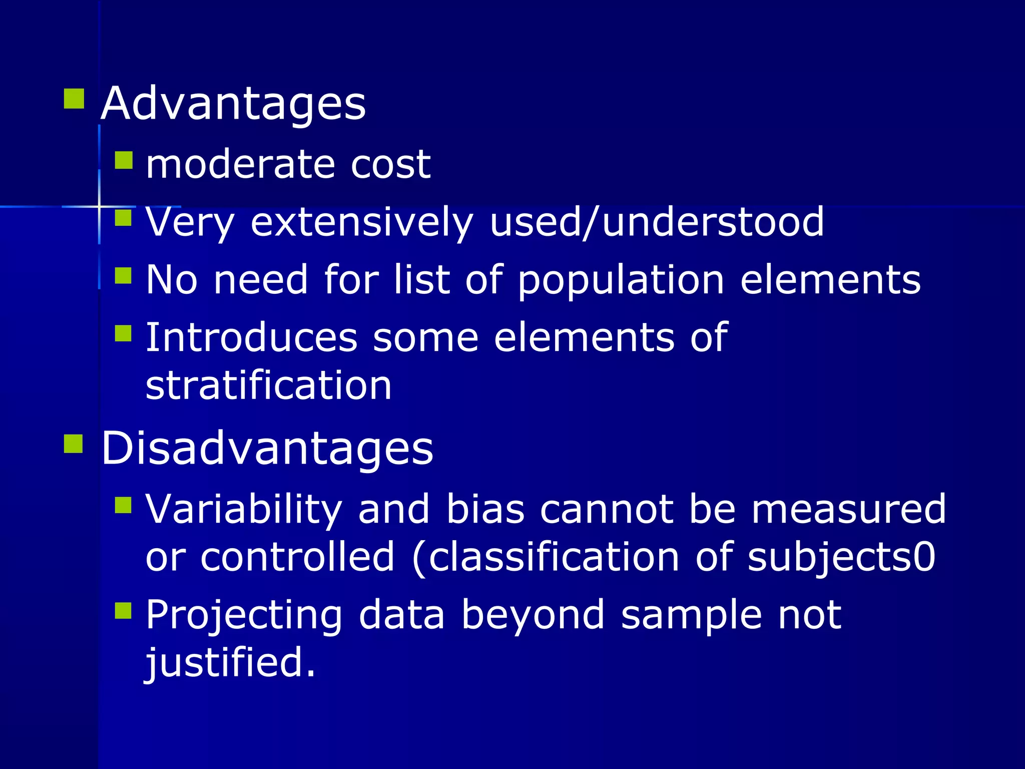  Advantages 
moderate cost 
 Very extensively used/understood 
 No need for list of population elements 
 Introduces some elements of 
stratification 
 Disadvantages 
 Variability and bias cannot be measured 
or controlled (classification of subjects0 
 Projecting data beyond sample not 
justified. 
 