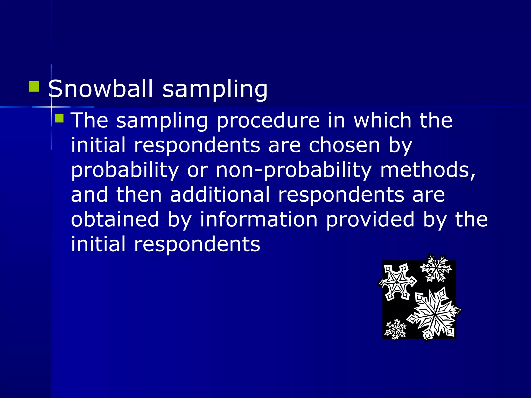  Snowball sampling 
 The sampling procedure in which the 
initial respondents are chosen by 
probability or non-probability methods, 
and then additional respondents are 
obtained by information provided by the 
initial respondents 
 