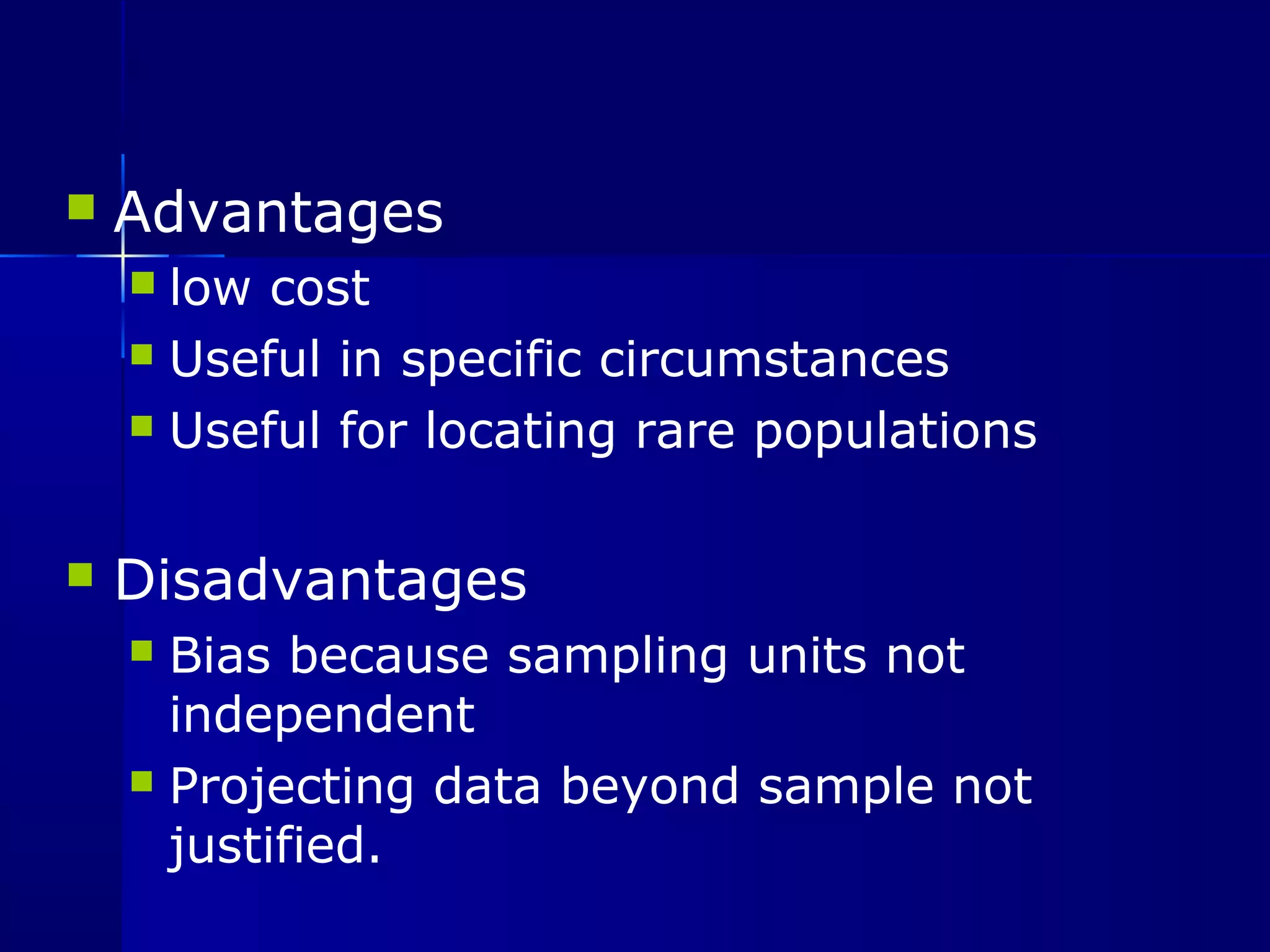  Advantages 
 low cost 
 Useful in specific circumstances 
 Useful for locating rare populations 
 Disadvantages 
 Bias because sampling units not 
independent 
 Projecting data beyond sample not 
justified. 
 