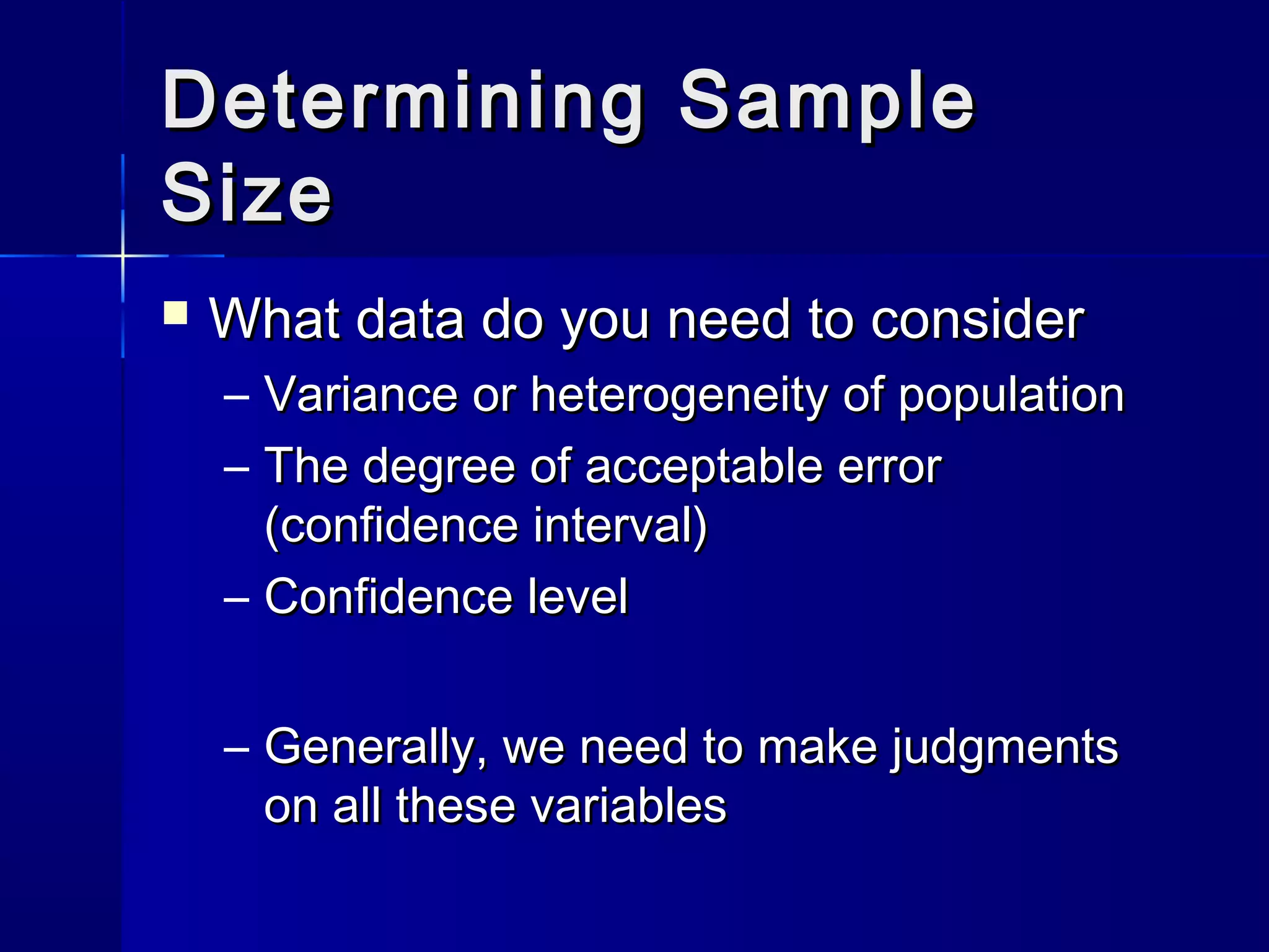 DDeetteerrmmiinniinngg SSaammppllee 
SSiizzee 
 WWhhaatt ddaattaa ddoo yyoouu nneeeedd ttoo ccoonnssiiddeerr 
– VVaarriiaannccee oorr hheetteerrooggeenneeiittyy ooff ppooppuullaattiioonn 
– TThhee ddeeggrreeee ooff aacccceeppttaabbllee eerrrroorr 
((ccoonnffiiddeennccee iinntteerrvvaall)) 
– CCoonnffiiddeennccee lleevveell 
– GGeenneerraallllyy,, wwee nneeeedd ttoo mmaakkee jjuuddggmmeennttss 
oonn aallll tthheessee vvaarriiaabblleess 
 