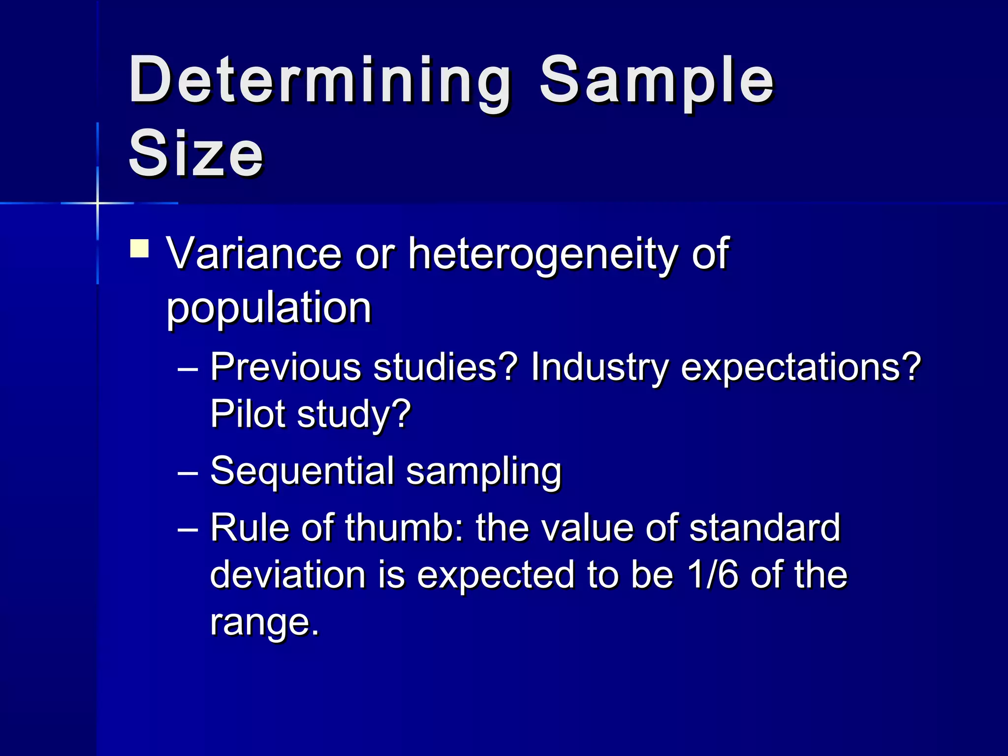 DDeetteerrmmiinniinngg SSaammppllee 
SSiizzee 
 VVaarriiaannccee oorr hheetteerrooggeenneeiittyy ooff 
ppooppuullaattiioonn 
– PPrreevviioouuss ssttuuddiieess?? IInndduussttrryy eexxppeeccttaattiioonnss?? 
PPiilloott ssttuuddyy?? 
– SSeeqquueennttiiaall ssaammpplliinngg 
– RRuullee ooff tthhuummbb:: tthhee vvaalluuee ooff ssttaannddaarrdd 
ddeevviiaattiioonn iiss eexxppeecctteedd ttoo bbee 11//66 ooff tthhee 
rraannggee.. 
 