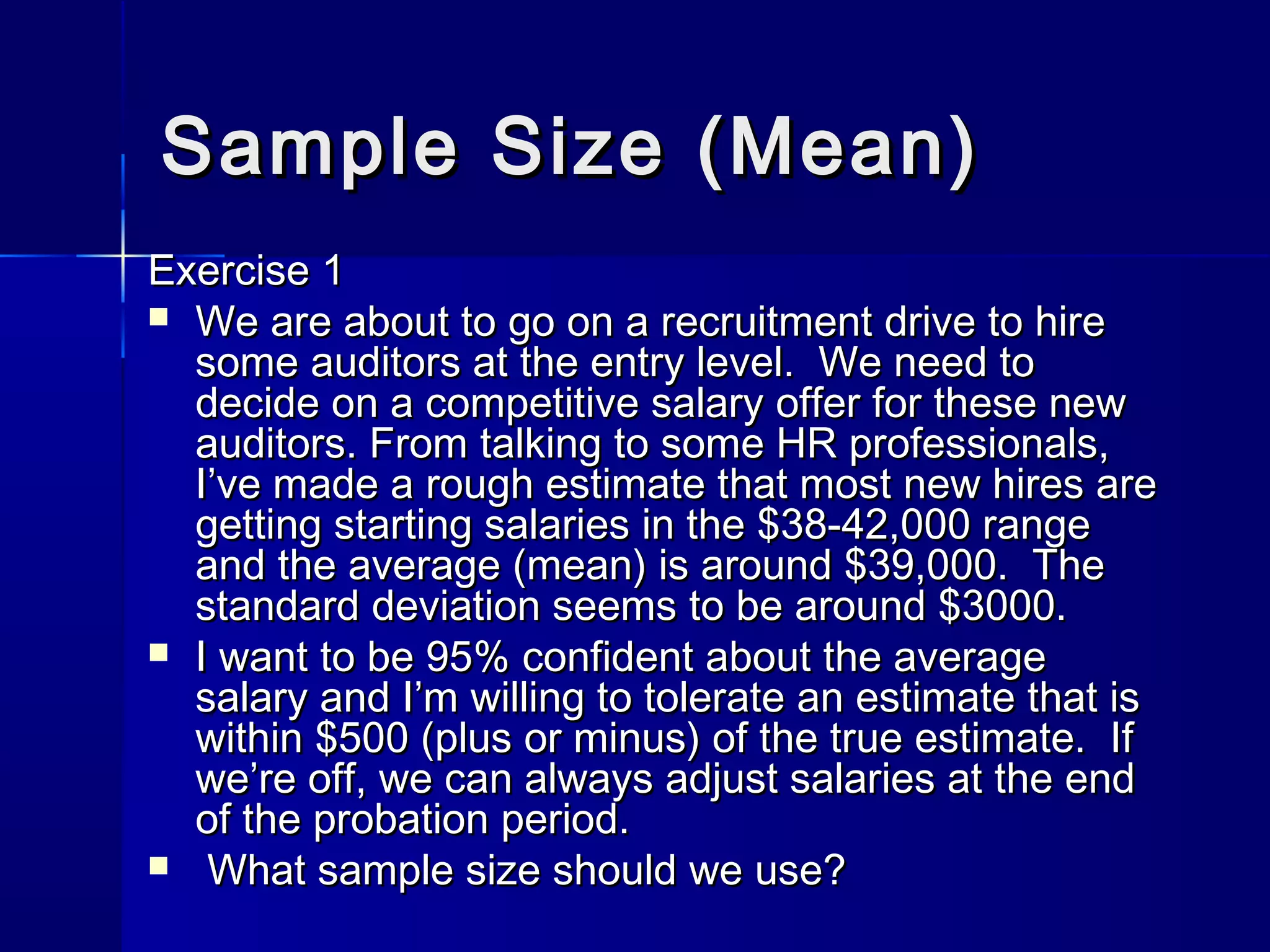 SSaammppllee SSiizzee ((MMeeaann)) 
EExxeerrcciissee 11 
 WWee aarree aabboouutt ttoo ggoo oonn aa rreeccrruuiittmmeenntt ddrriivvee ttoo hhiirree 
ssoommee aauuddiittoorrss aatt tthhee eennttrryy lleevveell.. WWee nneeeedd ttoo 
ddeecciiddee oonn aa ccoommppeettiittiivvee ssaallaarryy ooffffeerr ffoorr tthheessee nneeww 
aauuddiittoorrss.. FFrroomm ttaallkkiinngg ttoo ssoommee HHRR pprrooffeessssiioonnaallss,, 
II’’vvee mmaaddee aa rroouugghh eessttiimmaattee tthhaatt mmoosstt nneeww hhiirreess aarree 
ggeettttiinngg ssttaarrttiinngg ssaallaarriieess iinn tthhee $$3388--4422,,000000 rraannggee 
aanndd tthhee aavveerraaggee ((mmeeaann)) iiss aarroouunndd $$3399,,000000.. TThhee 
ssttaannddaarrdd ddeevviiaattiioonn sseeeemmss ttoo bbee aarroouunndd $$33000000.. 
 II wwaanntt ttoo bbee 9955%% ccoonnffiiddeenntt aabboouutt tthhee aavveerraaggee 
ssaallaarryy aanndd II’’mm wwiilllliinngg ttoo ttoolleerraattee aann eessttiimmaattee tthhaatt iiss 
wwiitthhiinn $$550000 ((pplluuss oorr mmiinnuuss)) ooff tthhee ttrruuee eessttiimmaattee.. IIff 
wwee’’rree ooffff,, wwee ccaann aallwwaayyss aaddjjuusstt ssaallaarriieess aatt tthhee eenndd 
ooff tthhee pprroobbaattiioonn ppeerriioodd.. 
 WWhhaatt ssaammppllee ssiizzee sshhoouulldd wwee uussee?? 
 