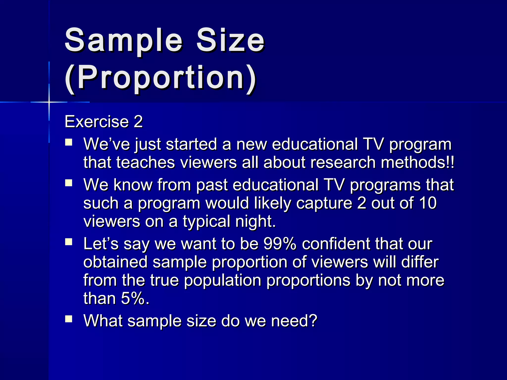 SSaammppllee SSiizzee 
((PPrrooppoorrttiioonn)) 
EExxeerrcciissee 22 
 WWee’’vvee jjuusstt ssttaarrtteedd aa nneeww eedduuccaattiioonnaall TTVV pprrooggrraamm 
tthhaatt tteeaacchheess vviieewweerrss aallll aabboouutt rreesseeaarrcchh mmeetthhooddss!!!! 
 WWee kknnooww ffrroomm ppaasstt eedduuccaattiioonnaall TTVV pprrooggrraammss tthhaatt 
ssuucchh aa pprrooggrraamm wwoouulldd lliikkeellyy ccaappttuurree 22 oouutt ooff 1100 
vviieewweerrss oonn aa ttyyppiiccaall nniigghhtt.. 
 LLeett’’ss ssaayy wwee wwaanntt ttoo bbee 9999%% ccoonnffiiddeenntt tthhaatt oouurr 
oobbttaaiinneedd ssaammppllee pprrooppoorrttiioonn ooff vviieewweerrss wwiillll ddiiffffeerr 
ffrroomm tthhee ttrruuee ppooppuullaattiioonn pprrooppoorrttiioonnss bbyy nnoott mmoorree 
tthhaann 55%%.. 
 WWhhaatt ssaammppllee ssiizzee ddoo wwee nneeeedd?? 
 