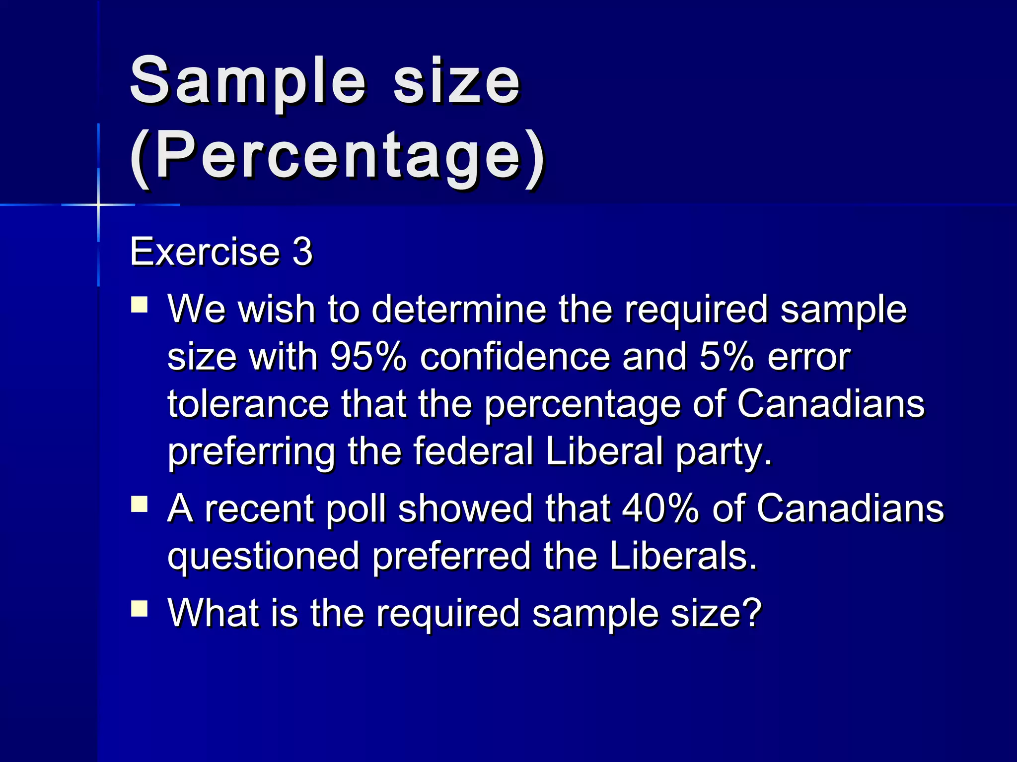 SSaammppllee ssiizzee 
((PPeerrcceennttaaggee)) 
EExxeerrcciissee 33 
 WWee wwiisshh ttoo ddeetteerrmmiinnee tthhee rreeqquuiirreedd ssaammppllee 
ssiizzee wwiitthh 9955%% ccoonnffiiddeennccee aanndd 55%% eerrrroorr 
ttoolleerraannccee tthhaatt tthhee ppeerrcceennttaaggee ooff CCaannaaddiiaannss 
pprreeffeerrrriinngg tthhee ffeeddeerraall LLiibbeerraall ppaarrttyy.. 
 AA rreecceenntt ppoollll sshhoowweedd tthhaatt 4400%% ooff CCaannaaddiiaannss 
qquueessttiioonneedd pprreeffeerrrreedd tthhee LLiibbeerraallss.. 
 WWhhaatt iiss tthhee rreeqquuiirreedd ssaammppllee ssiizzee?? 
