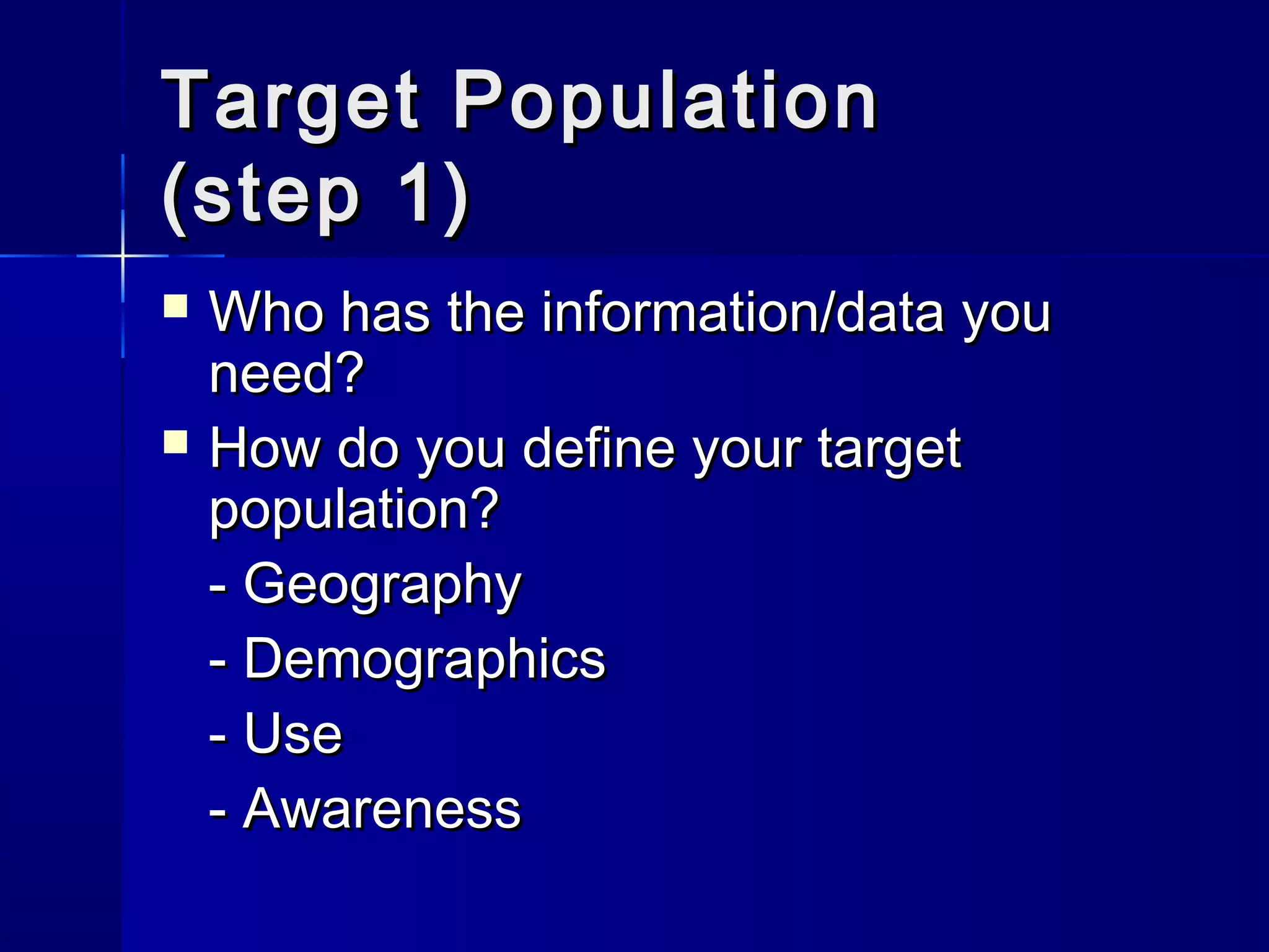 TTaarrggeett PPooppuullaattiioonn 
((sstteepp 11)) 
 WWhhoo hhaass tthhee iinnffoorrmmaattiioonn//ddaattaa yyoouu 
nneeeedd?? 
 HHooww ddoo yyoouu ddeeffiinnee yyoouurr ttaarrggeett 
ppooppuullaattiioonn?? 
-- GGeeooggrraapphhyy 
-- DDeemmooggrraapphhiiccss 
-- UUssee 
-- AAwwaarreenneessss 
 