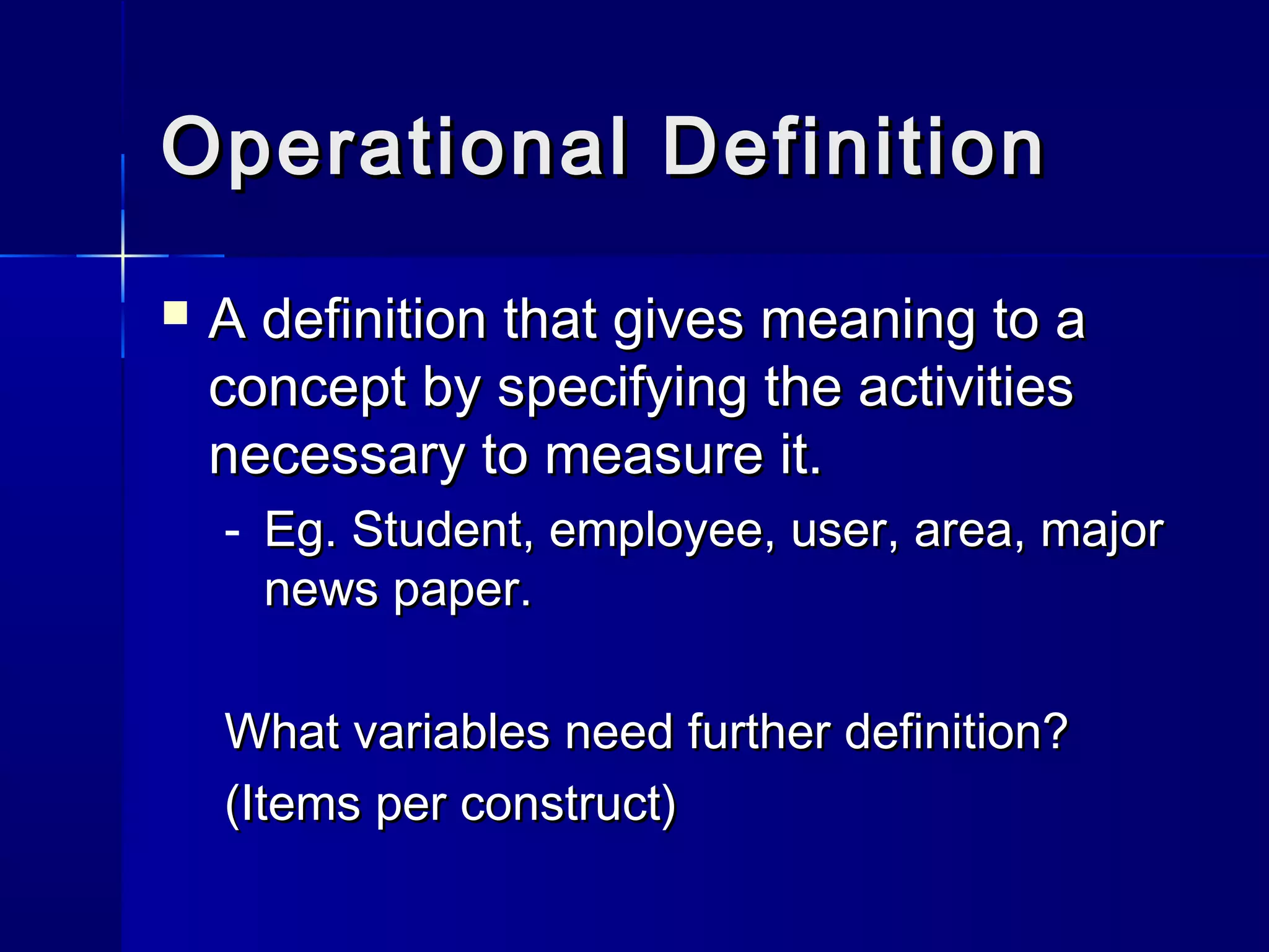 Operational DDeeffiinniittiioonn 
 AA ddeeffiinniittiioonn tthhaatt ggiivveess mmeeaanniinngg ttoo aa 
ccoonncceepptt bbyy ssppeecciiffyyiinngg tthhee aaccttiivviittiieess 
nneecceessssaarryy ttoo mmeeaassuurree iitt.. 
- EEgg.. SSttuuddeenntt,, eemmppllooyyeeee,, uusseerr,, aarreeaa,, mmaajjoorr 
nneewwss ppaappeerr.. 
WWhhaatt vvaarriiaabblleess nneeeedd ffuurrtthheerr ddeeffiinniittiioonn?? 
((IItteemmss ppeerr ccoonnssttrruucctt)) 
 