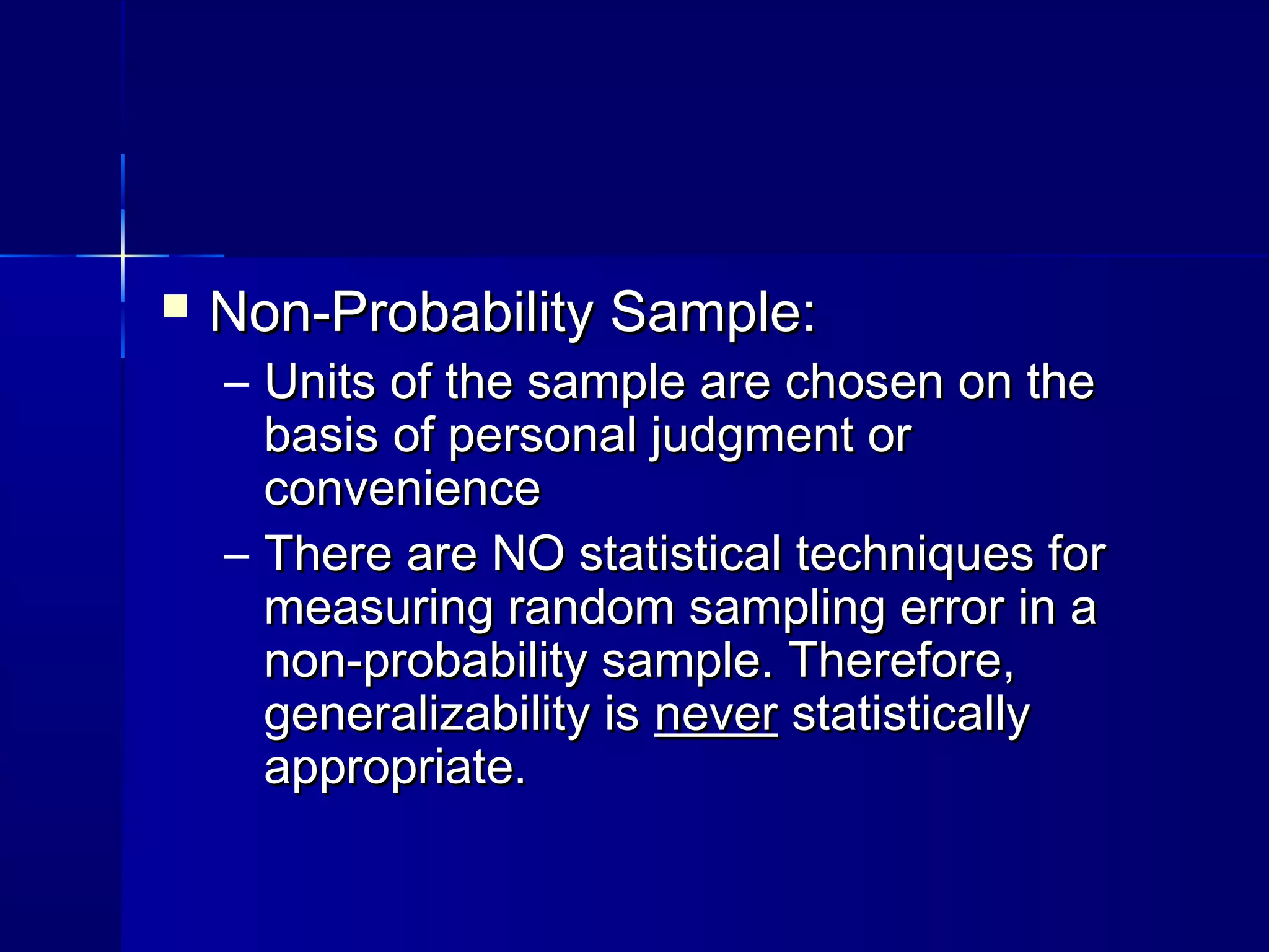  NNoonn--PPrroobbaabbiilliittyy SSaammppllee:: 
– UUnniittss ooff tthhee ssaammppllee aarree cchhoosseenn oonn tthhee 
bbaassiiss ooff ppeerrssoonnaall jjuuddggmmeenntt oorr 
ccoonnvveenniieennccee 
– TThheerree aarree NNOO ssttaattiissttiiccaall tteecchhnniiqquueess ffoorr 
mmeeaassuurriinngg rraannddoomm ssaammpplliinngg eerrrroorr iinn aa 
nnoonn--pprroobbaabbiilliittyy ssaammppllee.. TThheerreeffoorree,, 
ggeenneerraalliizzaabbiilliittyy iiss nneevveerr ssttaattiissttiiccaallllyy 
aapppprroopprriiaattee.. 
 