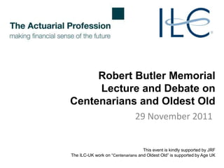 Robert Butler Memorial
     Lecture and Debate on
Centenarians and Oldest Old
                                29 November 2011


                                   This event is kindly supported by JRF
The ILC-UK work on ―Centenarians and Oldest Old‖ is supported by Age UK
 