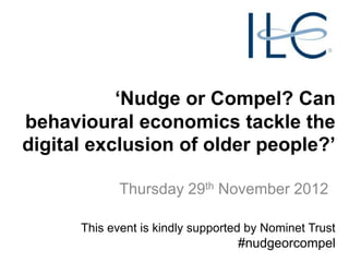 „Nudge or Compel? Can
behavioural economics tackle the
digital exclusion of older people?‟

             Thursday 29th November 2012

      This event is kindly supported by Nominet Trust
                                   #nudgeorcompel
 