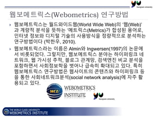 웹보메트릭스(Webometrics) 연구방법
 웹보메트릭스는 월드와이드웹(World Wide Web)의 ‘웹(Web)’
과 계량적 분석을 뜻하는 ‘메트릭스(Metrics)가 합성된 용어로,
인터넷 정보와 디지털 기술의...