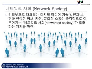네트워크 사회 (Network Society)
 인터넷으로 대표되는 디지털 미디어 기술 발전과 보
편화 현상은 정보, 자본, 문화적 소통이 즉각적으로 이
루어지는 “네트워크 사회(networked society)”가 ...