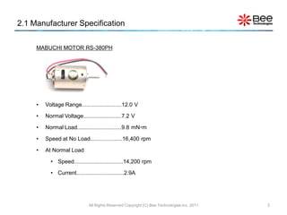 2.1 Manufacturer Specification

     MABUCHI MOTOR RS-380PH




     •   Voltage Range..........................12.0 V

     •   Normal Voltage.........................7.2 V

     •   Normal Load.............................9.8 mNm

     •   Speed at No Load.....................16,400 rpm

     •   At Normal Load

           • Speed................................14,200 rpm

           • Current...............................2.9A




                              All Rights Reserved Copyright (C) Bee Technologies Inc. 2011   2
 