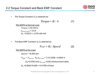 2.2 Torque Constant and Back EMF Constant


   •   The Torque Constant KT is obtained as:

                                        Torque  KT  I 1                               (1)
        RS-380PH at Normal Load:
             Torque = 9.8 mNm
             INormal Load = 2.9 A
             KT = 9.8/2.9 = 3.379 mNm/A



   •   The Back EMF Constant KE is obtained as:

                                      VEMF  KE  Speed                                 (2)
        RS-380PH at No Load:
              Speed = 16,400 rpm

              VEMF = VNormal - RMINo Load = 7.2-0.3456 = 6.8544 V

                  ,RM=0.576 and INo Load =0.6A (measurement data).

              KE =6.8544/16,400 = 0.41795 mV/rpm

                         All Rights Reserved Copyright (C) Bee Technologies Inc. 2011         3
 
