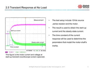 2.5 Transient Response at No Load



                                     Measurement             •     The test setup include 12Vdc source
                                                                   ,series resistor and the motor.

                                                             •     The result is used to obtain the start-up
      Start-up current
                                                                   current and the steady state current.

                                                             •     The time constant of the current
                                                                   response will be used to determine the
                                 Steady-state current              parameters that model the motor shaft’s
                                                                   inertia.
     Time constant




This figure is the motor current and voltage at
start-up transient (oscilloscope screen captured).




                             All Rights Reserved Copyright (C) Bee Technologies Inc. 2011                      5
 