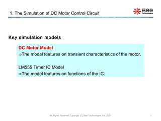 1. The Simulation of DC Motor Control Circuit
All Rights Reserved Copyright (C) Bee Technologies Inc. 2011 1
DC Motor Model
⇒The model features on transient characteristics of the motor.
LM555 Timer IC Model
⇒The model features on functions of the IC.
Key simulation models
 