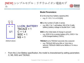 [NEW] シンプルモデル：リチウムイオン電池モデ
ル
                                                    Model Parameters:
                                                    C is the amp-hour battery capacity [Ah]
                                                    – e.g. C = 0.3, 1.4, or 2.8 [Ah]

                                                    NS is the number of cells in series
                                                    – e.g. NS=1 for 1 cell battery, NS=2 for 2 cells
        +    -         LI-ION_BATTERY                  battery (battery voltage is double from 1 cell)
                       TSCALE = 1
         U1            C = 1.4                      SOC is the initial state of charge in percent
                       SOC = 1                      – e.g. SOC=0 for a empty battery (0%), SOC=1 for
                                                      a full charged battery (100%)
                       NS = 1
    (Default values)                                TSCALE turns TSCALE seconds into a second
                                                    – e.g. TSCALE=60 turns 60s or 1min into a
                                                      second, TSCALE=3600 turns 3600s or 1h into a
                                                      second,


•       From the Li-Ion Battery specification, the model is characterized by setting parameters
        C, NS, SOC and TSCALE.

                                    Copyright (C) Bee Technologies Inc. 2011                             13
 