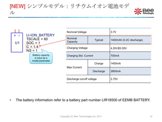 [NEW] シンプルモデル：リチウムイオン電池モデ
ル


                                       Nominal Voltage                      3.7V
    +   -   LI-ION_BATTERY
            TSCALE = 60                Nominal
                                                                  Typical   1400mAh (0.2C discharge)
                                       Capacity
    U1      SOC = 1
            C = 1.4                    Charging Voltage                     4.20V±0.05V
            NS = 1
              Battery capacity         Charging Std. Current                700mA
               is input as a
              model parameter
                                                                 Charge     1400mA
                                       Max Current
                                                                Discharge   2800mA

                                       Discharge cut-off voltage            2.75V




•   The battery information refer to a battery part number LIR18500 of EEMB BATTERY.



                                 Copyright (C) Bee Technologies Inc. 2011                              14
 